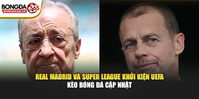 Real Madrid Và Super League Khởi Kiện UEFA – Kèo Bóng Đá Cập Nhật